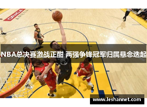 NBA总决赛激战正酣 两强争锋冠军归属悬念迭起