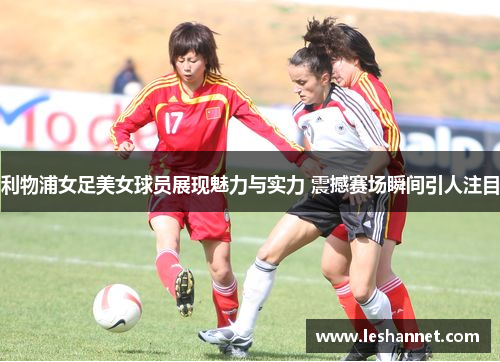 利物浦女足美女球员展现魅力与实力 震撼赛场瞬间引人注目