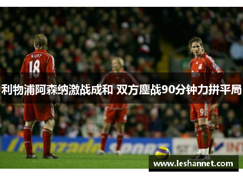 利物浦阿森纳激战成和 双方鏖战90分钟力拼平局